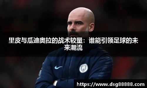 里皮与瓜迪奥拉的战术较量：谁能引领足球的未来潮流