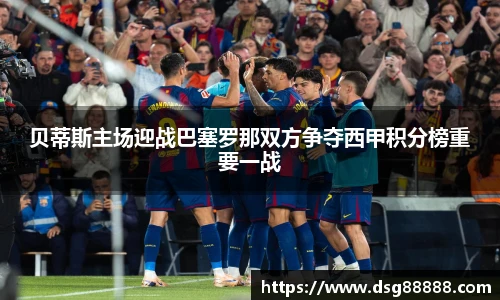贝蒂斯主场迎战巴塞罗那双方争夺西甲积分榜重要一战