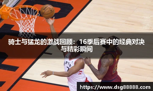 骑士与猛龙的激战回顾：16季后赛中的经典对决与精彩瞬间
