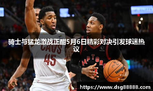 骑士与猛龙激战正酣5月6日精彩对决引发球迷热议
