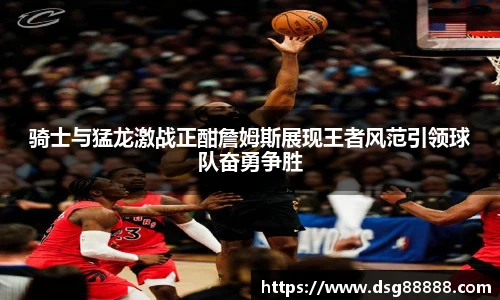 骑士与猛龙激战正酣詹姆斯展现王者风范引领球队奋勇争胜