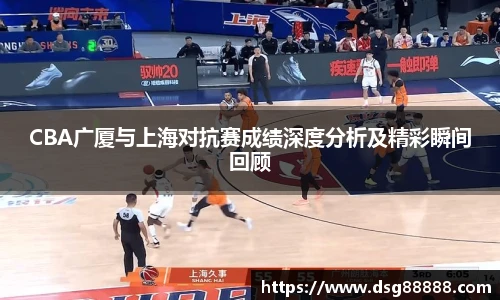 CBA广厦与上海对抗赛成绩深度分析及精彩瞬间回顾